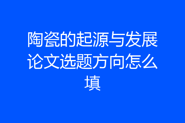 陶瓷的起源与发展论文选题方向怎么填