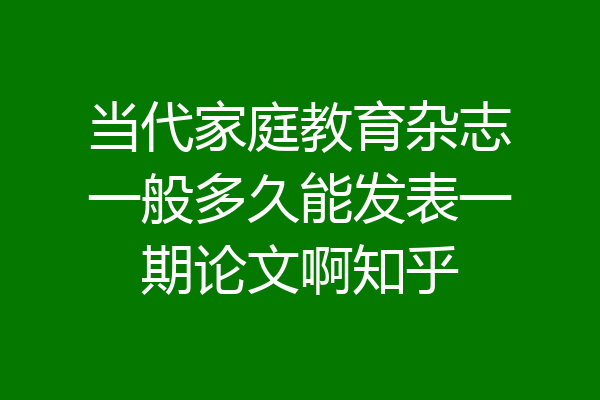 当代家庭教育杂志一般多久能发表一期论文啊知乎