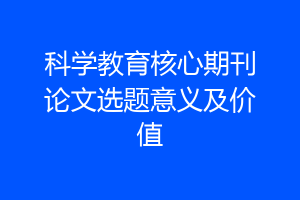 科学教育核心期刊论文选题意义及价值