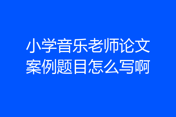 小学音乐老师论文案例题目怎么写啊