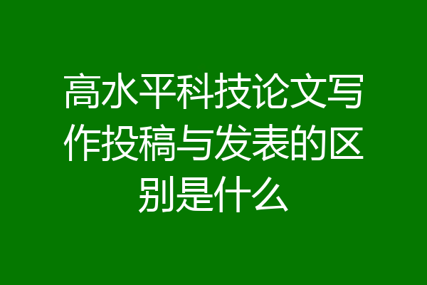 高水平科技论文写作投稿与发表的区别是什么