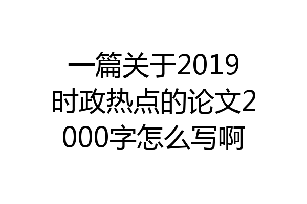 一篇关于2019时政热点的论文2000字怎么写啊