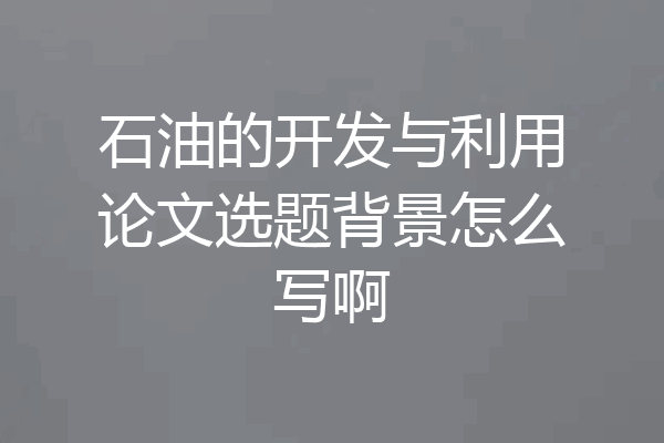石油的开发与利用论文选题背景怎么写啊