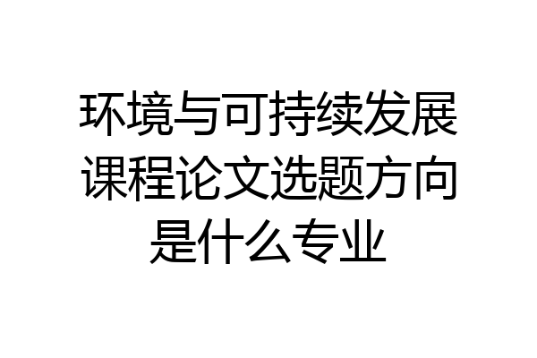 环境与可持续发展课程论文选题方向是什么专业