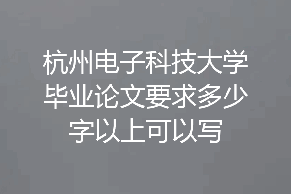 杭州电子科技大学毕业论文要求多少字以上可以写