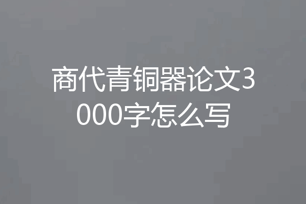 商代青铜器论文3000字怎么写