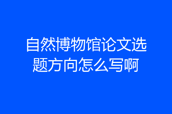 自然博物馆论文选题方向怎么写啊