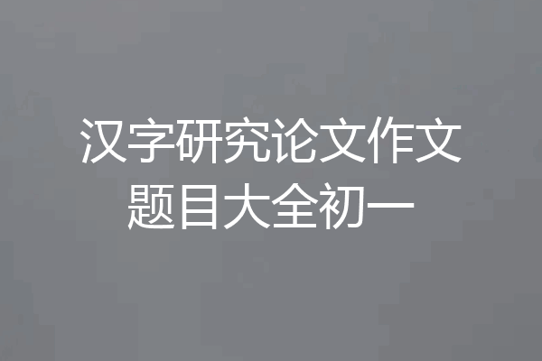 汉字研究论文作文题目大全初一