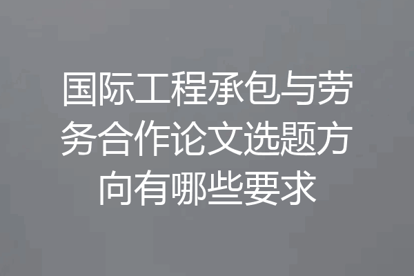 国际工程承包与劳务合作论文选题方向有哪些要求