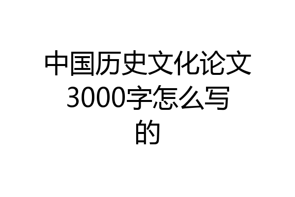 中国历史文化论文3000字怎么写的