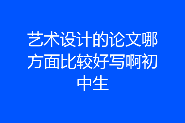 艺术设计的论文哪方面比较好写啊初中生