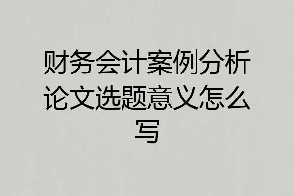 财务会计案例分析论文选题意义怎么写