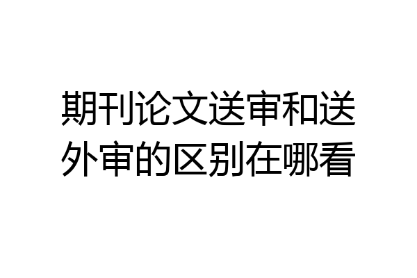 期刊论文送审和送外审的区别在哪看