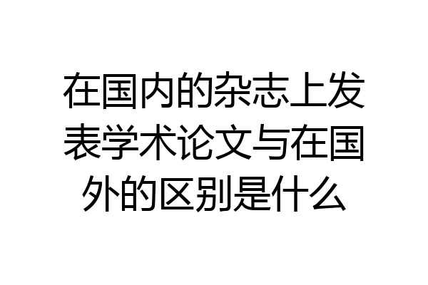 在国内的杂志上发表学术论文与在国外的区别是什么