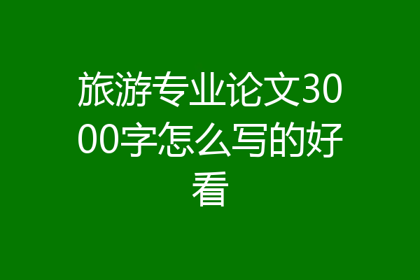 旅游专业论文3000字怎么写的好看