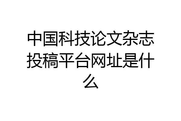 中国科技论文杂志投稿平台网址是什么