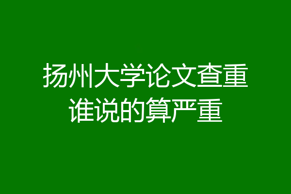 扬州大学论文查重谁说的算严重