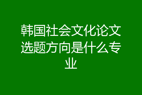 韩国社会文化论文选题方向是什么专业