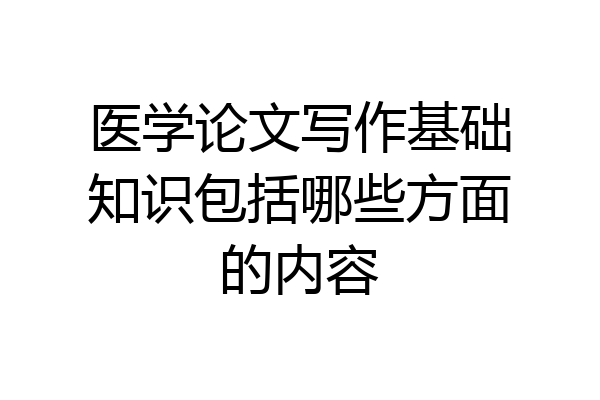 医学论文写作基础知识包括哪些方面的内容