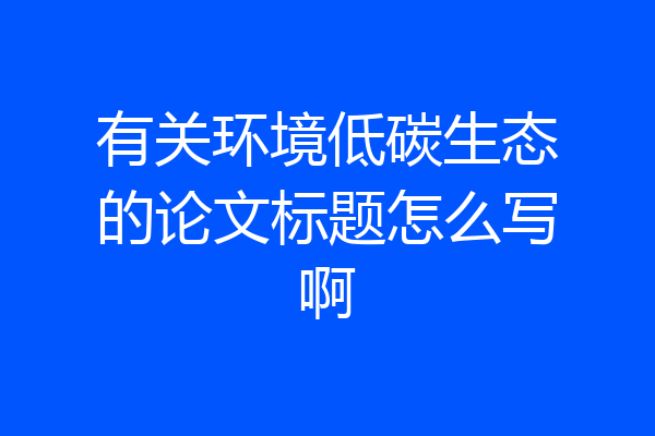 有关环境低碳生态的论文标题怎么写啊