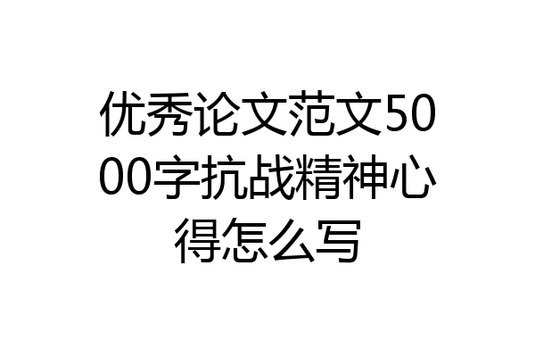 优秀论文范文5000字抗战精神心得怎么写