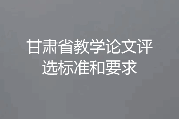 甘肃省教学论文评选标准和要求