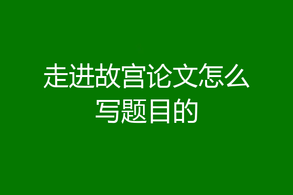 走进故宫论文怎么写题目的