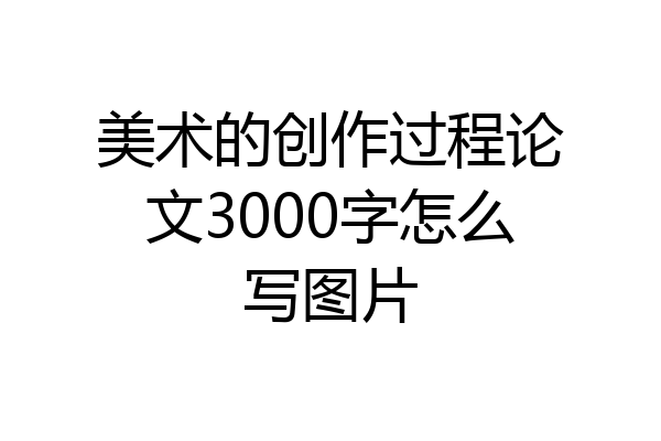 美术的创作过程论文3000字怎么写图片