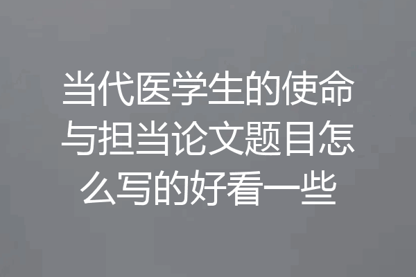 当代医学生的使命与担当论文题目怎么写的好看一些