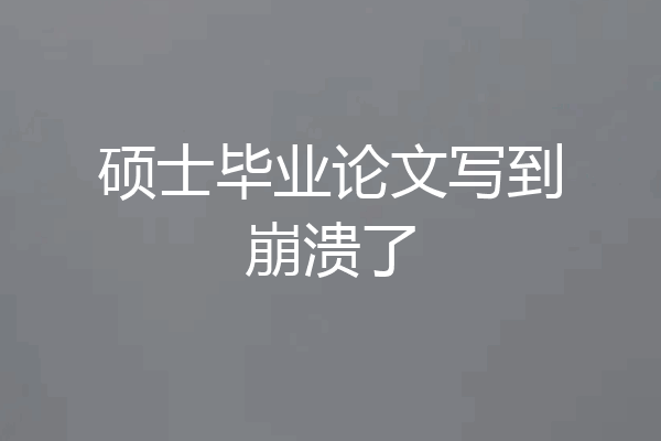 硕士毕业论文写到崩溃了