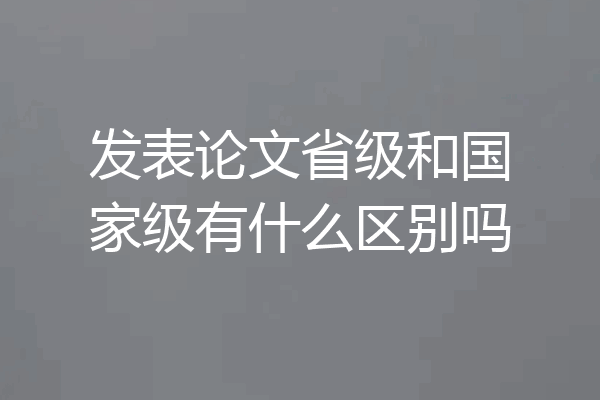 发表论文省级和国家级有什么区别吗