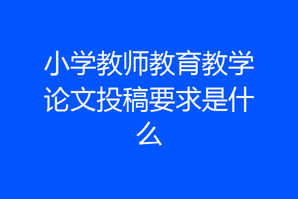 小学教师教育教学论文投稿要求是什么