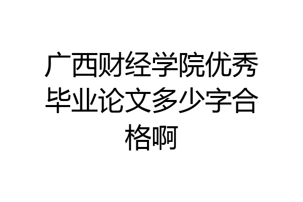 广西财经学院优秀毕业论文多少字合格啊