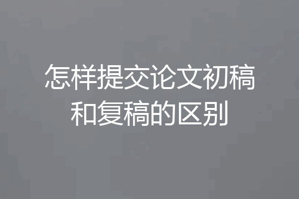 怎样提交论文初稿和复稿的区别