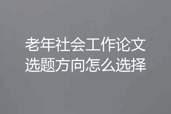 老年社会工作论文选题方向怎么选择