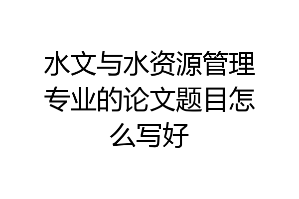 水文与水资源管理专业的论文题目怎么写好