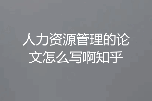 人力资源管理的论文怎么写啊知乎