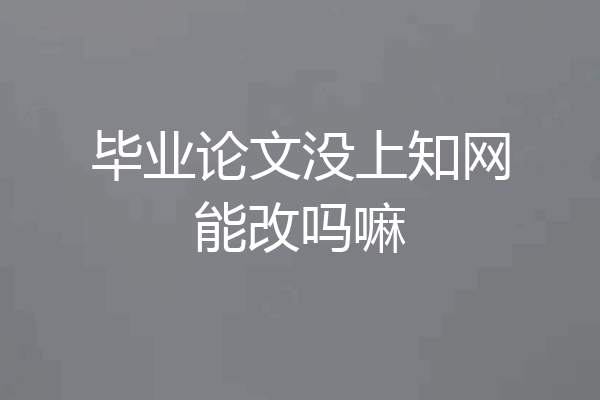 毕业论文没上知网能改吗嘛