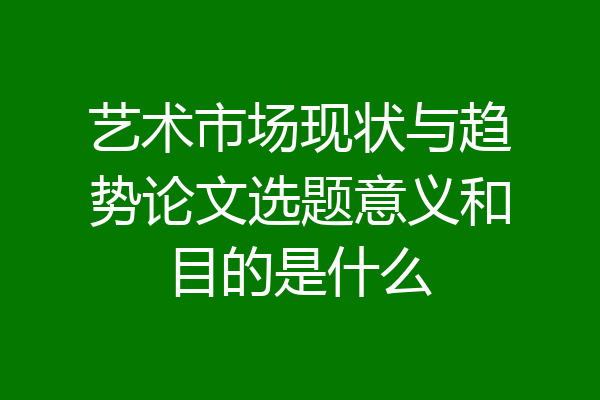 艺术市场现状与趋势论文选题意义和目的是什么