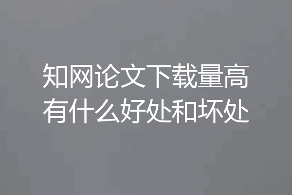 知网论文下载量高有什么好处和坏处