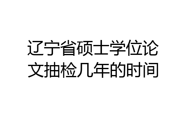 辽宁省硕士学位论文抽检几年的时间