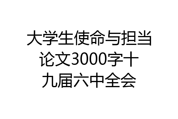 大学生使命与担当论文3000字十九届六中全会