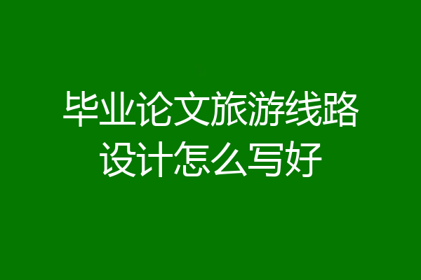 毕业论文旅游线路设计怎么写好