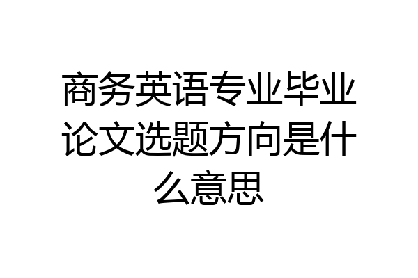 商务英语专业毕业论文选题方向是什么意思