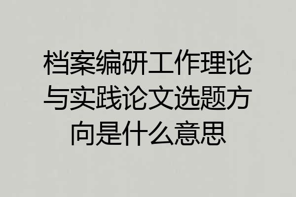 档案编研工作理论与实践论文选题方向是什么意思