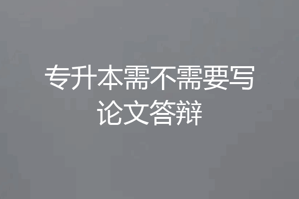专升本需不需要写论文答辩