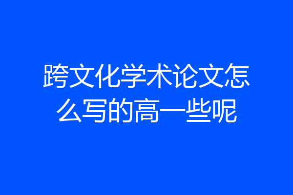 跨文化学术论文怎么写的高一些呢