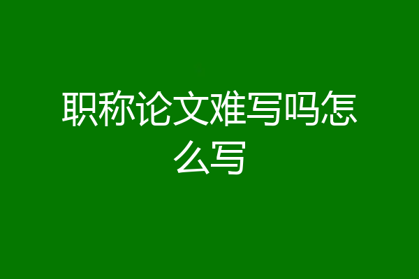 职称论文难写吗怎么写