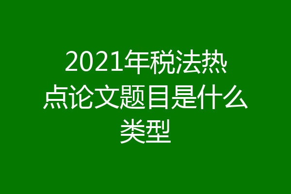 2021年税法热点论文题目是什么类型