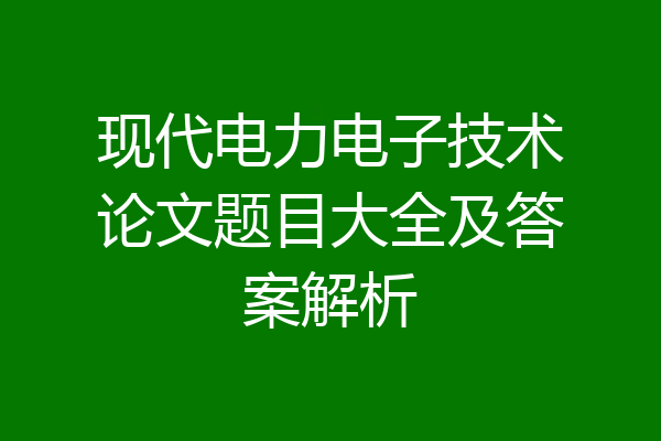 现代电力电子技术论文题目大全及答案解析